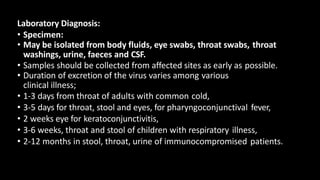 Laboratory Diagnosis:
• Specimen:
• May be isolated from body fluids, eye swabs, throat swabs, throat
washings, urine, faeces and CSF.
• Samples should be collected from affected sites as early as possible.
• Duration of excretion of the virus varies among various
clinical illness;
• 1-3 days from throat of adults with common cold,
• 3-5 days for throat, stool and eyes, for pharyngoconjunctival fever,
• 2 weeks eye for keratoconjunctivitis,
• 3-6 weeks, throat and stool of children with respiratory illness,
• 2-12 months in stool, throat, urine of immunocompromised patients.
 