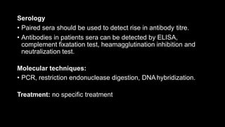 Serology
• Paired sera should be used to detect rise in antibody titre.
• Antibodies in patients sera can be detected by ELISA,
complement fixatation test, heamagglutination inhibition and
neutralization test.
Molecular techniques:
• PCR, restriction endonuclease digestion, DNA hybridization.
Treatment: no specific treatment
 