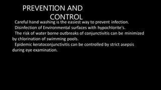 PREVENTION AND
CONTROL
Careful hand washing is the easiest way to prevent infection.
Disinfection of Environmental surfaces with hypochlorite's.
The risk of water borne outbreaks of conjunctivitis can be minimized
by chlorination of swimming pools.
Epidemic keratoconjunctivitis can be controlled by strict asepsis
during eye examination.
 
