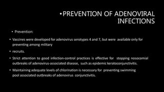 •PREVENTION OF ADENOVIRAL
INFECTIONS
• Prevention:
• Vaccines were developed for adenovirus serotypes 4 and 7, but were available only for
preventing among military
• recruits.
• Strict attention to good infection-control practices is effective for stopping nosocomial
outbreaks of adenovirus-associated disease, such as epidemic keratoconjunctivitis.
• Maintaining adequate levels of chlorination is necessary for preventing swimming
pool associated outbreaks of adenovirus conjunctivitis.
 