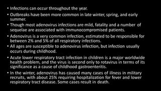 • Infections can occur throughout the year.
• Outbreaks have been more common in late winter, spring, and early
summer.
• Though most adenovirus infections are mild, fatality and a number of
sequelae are associated with immunocompromised patients.
• Adenovirus is a very common infection, estimated to be responsible for
between 2% and 5% of all respiratory infections.
• All ages are susceptible to adenovirus infection, but infection usually
occurs during childhood.
• Acute lower respiratory tract infection in children is a major worldwide
health problem, and the virus is second only to rotavirus in terms of its
significance as a cause of childhood gastroenteritis.
• In the winter, adenovirus has caused many cases of illness in military
recruits, with about 25% requiring hospitalization for fever and lower
respiratory tract disease. Some cases result in death.
 