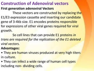 Construction of Adenoviral vectors
First generation adenoviral Vectors
These vectors are constructed by replacing the
E1/E3 expression cassette and inserting our candidate
gene of 3-4kb size. E1 encodes proteins responsible
for expressions of other viral genes required for viral
growth.
So cell lines that can provide E1 proteins in
trans are required for the replication of the E1 deleted
viral vectors.
Advantages:
• They are human viruses produced at very high titers
in culture.
• They can infect a wide range of human cell types
including non- dividing cells.
 