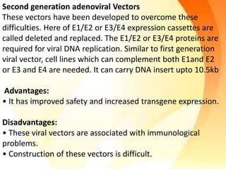 Second generation adenoviral Vectors
These vectors have been developed to overcome these
difficulties. Here of E1/E2 or E3/E4 expression cassettes are
called deleted and replaced. The E1/E2 or E3/E4 proteins are
required for viral DNA replication. Similar to first generation
viral vector, cell lines which can complement both E1and E2
or E3 and E4 are needed. It can carry DNA insert upto 10.5kb
Advantages:
• It has improved safety and increased transgene expression.
Disadvantages:
• These viral vectors are associated with immunological
problems.
• Construction of these vectors is difficult.
 