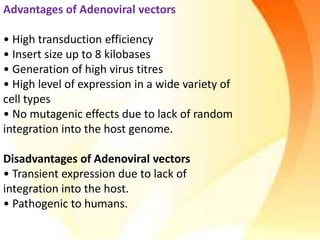 Advantages of Adenoviral vectors
• High transduction efficiency
• Insert size up to 8 kilobases
• Generation of high virus titres
• High level of expression in a wide variety of
cell types
• No mutagenic effects due to lack of random
integration into the host genome.
Disadvantages of Adenoviral vectors
• Transient expression due to lack of
integration into the host.
• Pathogenic to humans.
 