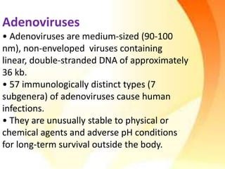 Adenoviruses
• Adenoviruses are medium-sized (90-100
nm), non-enveloped viruses containing
linear, double-stranded DNA of approximately
36 kb.
• 57 immunologically distinct types (7
subgenera) of adenoviruses cause human
infections.
• They are unusually stable to physical or
chemical agents and adverse pH conditions
for long-term survival outside the body.
 
