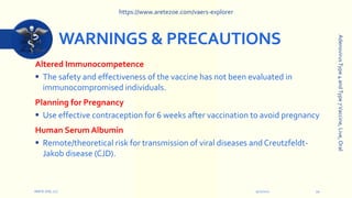 WARNINGS & PRECAUTIONS
Altered Immunocompetence
 The safety and effectiveness of the vaccine has not been evaluated in
immunocompromised individuals.
Planning for Pregnancy
 Use effective contraception for 6 weeks after vaccination to avoid pregnancy
Human Serum Albumin
 Remote/theoretical risk for transmission of viral diseases and Creutzfeldt-
Jakob disease (CJD).
9/12/2022
ARETE-ZOE, LLC 10
Adenovirus
Type
4
and
Type
7
Vaccine,
Live,
Oral
https://www.aretezoe.com/vaers-explorer
 