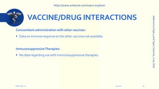 VACCINE/DRUG INTERACTIONS
Concomitant administration with other vaccines:
 Data on immune response to the other vaccines not available.
ImmunosuppressiveTherapies:
 No data regarding use with immunosuppressive therapies.
9/12/2022
ARETE-ZOE, LLC 16
Adenovirus
Type
4
and
Type
7
Vaccine,
Live,
Oral
https://www.aretezoe.com/vaers-explorer
 