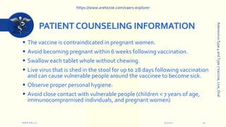PATIENTCOUNSELING INFORMATION
 The vaccine is contraindicated in pregnant women.
 Avoid becoming pregnant within 6 weeks following vaccination.
 Swallow each tablet whole without chewing.
 Live virus that is shed in the stool for up to 28 days following vaccination
and can cause vulnerable people around the vaccinee to become sick.
 Observe proper personal hygiene.
 Avoid close contact with vulnerable people (children < 7 years of age,
immunocompromised individuals, and pregnant women)
9/12/2022
ARETE-ZOE, LLC 20
Adenovirus
Type
4
and
Type
7
Vaccine,
Live,
Oral
https://www.aretezoe.com/vaers-explorer
 