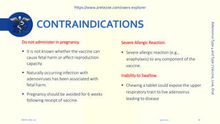 CONTRAINDICATIONS
Do not administer in pregnancy.
 It is not known whether the vaccine can
cause fetal harm or affect reproduction
capacity.
 Naturally occurring infection with
adenoviruses has been associated with
fetal harm.
 Pregnancy should be avoided for 6 weeks
following receipt of vaccine.
9/12/2022
ARETE-ZOE, LLC 8
Severe Allergic Reaction.
 Severe allergic reaction (e.g.,
anaphylaxis) to any component of the
vaccine.
Inability to Swallow.
 Chewing a tablet could expose the upper
respiratory tract to live adenovirus
leading to disease
Adenovirus
Type
4
and
Type
7
Vaccine,
Live,
Oral
https://www.aretezoe.com/vaers-explorer
 