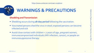 WARNINGS & PRECAUTIONS
Shedding andTransmission
 Shedding occurs during 28-day period following the vaccination.
 Vaccinated persons shed the virus in stool; exposed persons can become
infected and sick
 Avoid close contact with children < 7 years of age, pregnant women,
immunocompromised individuals (HIV infection, cancer), or people on
immunosuppressive therapy
9/12/2022
ARETE-ZOE, LLC 9
Adenovirus
Type
4
and
Type
7
Vaccine,
Live,
Oral
https://www.aretezoe.com/vaers-explorer
 