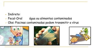 Indireto:
 Fecal-Oral água ou alimentos contaminados
 Obs: Piscinas contaminadas podem transmitir o vírus
 