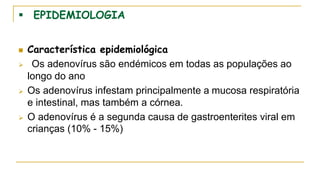  EPIDEMIOLOGIA
 Característica epidemiológica
 Os adenovírus são endémicos em todas as populações ao
longo do ano
 Os adenovírus infestam principalmente a mucosa respiratória
e intestinal, mas também a córnea.
 O adenovírus é a segunda causa de gastroenterites viral em
crianças (10% - 15%)
 