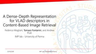 A Dense-Depth Representation
for VLAD descriptors in
Content-Based Image Retrieval
Federico Magliani, Tomaso Fontanini, and Andrea
Prati
IMP lab - University of Parma
25/10/2018 IMP Lab - University of Parma 1
 