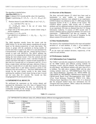 IJRET: International Journal of Research in Engineering and Technology eISSN: 2319-1163 | pISSN: 2321-7308
__________________________________________________________________________________________
Volume: 02 Special Issue: 02 | Dec-2013, Available @ http://www.ijret.org 95
The algorithm is detailed below:
Algorithm DBM (Eps, k)
Input: A dataset D of n records and the value k for k-partition.
Output: A partitioning, D :={P1, P2, , Pn.  k ≤ |Pi=1,n | ≤ 2k -
1}.
1. Partition dataset D, with DBSCAN(Eps, k) as C ={ C1, C2,
, Cn}, such that Ci Cj = ɸ, i ≠ j;
N:= D– i, where N the set of noise from
DBSCAN(Eps, k);
2. Assign each of the noise points to nearest cluster using k-
nearest-neighbour;
3. For each, Ci  C, |Ci=1,n| ≥ 2k,
Call MDAV(Ci) to partition Ci := {Pi1, Pi2,, Pin,  k ≤
|Pi=1,n| ≤ 2k-1};
4. End;
The DBM algorithm initially forms the cluster with the
DBSCAN(Eps, k), for the entire dataset considering all records
based on the density-connectivity of each data points. The
cluster or groups with the constraints as having number of
records more than or equal to 2k, where k is a user parameter for
k-anonymization, is further split into clusters having at least k
records in each with MDAV(Ci). The MDAV partition the
records in Ci, by computing the centroid of the records in Ci and
finding the most distant record r from the centroid and also
finding the most distant record s from r and then forming two
clusters with them with other k-1 nearest records around them. It
then look for if records left in Ci is between k and 2k-1, if so it
forms a single cluster with them and stops, otherwise if there is
less than k records left in Ci it adds those records to the nearest
cluster formed from Ci and whose centroid is closest to the
centroid of the left records in Ci . Thus how DBM partition the
records for the more similar records in the same cluster
satisfying the condition of each cluster having at least k record
and not more than 2k-1 records. The records are then
micgraggregated for privacy preservation.
4. EXPERIMENTAL RESULTS
We performed the experiment on the various dataset and
measured the Information Loss (IL), Sum of Squared Errors
(SSE) after microaggregating the data. i.e. substituting the
confidential attribute by the average of each cluster for the
entire partition of the particular dataset.
4.1 Overview of the Datasets:
The three real-world datasets [7] which have been used as
benchmarks in prior studies to evaluate various
microaggregation heuristics were adopted in our experiments.
CENSUS dataset was obtained on July 27, 2000 using the Data
Extraction System of the U. S. Bureau of the Census. The
CENSUS dataset contains 1080 records with 13 numeric
attributes and two additional attributes which are not considered
in our experiment. EIA data set obtained from the U.S. Energy
Information Authority. It consists of 4092 records with 11
numeric attributes and two categorical attribute ( not used in our
experiment). TARRAGONA real data set comprises the
figures from 834 companies in the area of Tarragona. So the
dataset contains 834 records with 13 numeric attributes.
4.2 Data Standardization:
The dataset is first standardized based on the mean and standard
deviation of of each attribute. A value, v, of an attribute is
standardized to v´ by computing, v´ = (v-A)/ A, where A and
are the mean and standard deviation, respectively, of the
values for each attribute.
4.3 Performance Analysis:
4.3.1 Information Loss Comparison
The TABLE 1 provides the comparison of information loss (IL)
for the DBM method with different existing methods for
Tarragona, Census, and EIA datasets. The minimum measure
for each dataset and different methods with same value of k is
in boldface. The table above compares DBM with the other
existing methods which are, NPN-MHM(Nearest Point Next
with Hansen-Mukherjee algorithm) [8], MDAV-MHM [8],
CBFS-MHM [8], MD-MHM[8], MD(Maximum Distance) [9],
CBFS(Centoid Based Fixed Microaggregation) [10], TFRP-
1(Two Fixed Reference Points)[11], TFRP-2 [11], DBA-
1(Density-based Algorithm) [12], DBA-2 [12]. It is observed
that the proposed method incurs less information loss for
Tarragona and Census datasets. DBA2 reduces the information
loss the most for the EIA dataset.
Table 1 IL comparison
IL=100*SSE/SST for different values of k, different dataset, different microaggregation heuristics.
Dataset Method K=3 K=5 K=10
Tarragona NPN-MHM
MD
MD-MHM
MDAV
MDAV-MHM
CBFS
17.395
16.983
16.983
16.933
16.933
16.974
27.021
22.527
22.527
22.462
22.462
22.828
40.183
33.183
33.183
33.193
33.192
33.219
 