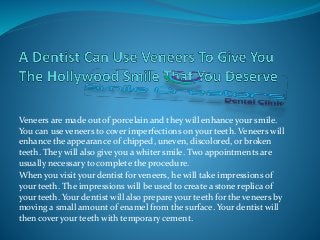 Veneers are made out of porcelain and they will enhance your smile.
You can use veneers to cover imperfections on your teeth. Veneers will
enhance the appearance of chipped, uneven, discolored, or broken
teeth. They will also give you a whiter smile. Two appointments are
usually necessary to complete the procedure.
When you visit your dentist for veneers, he will take impressions of
your teeth. The impressions will be used to create a stone replica of
your teeth. Your dentist will also prepare your teeth for the veneers by
moving a small amount of enamel from the surface. Your dentist will
then cover your teeth with temporary cement.
 