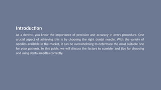 Introduction
As a dentist, you know the importance of precision and accuracy in every procedure. One
crucial aspect of achieving this is by choosing the right dental needle. With the variety of
needles available in the market, it can be overwhelming to determine the most suitable one
for your patients. In this guide, we will discuss the factors to consider and tips for choosing
and using dental needles correctly.
 
