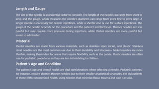 Length and Gauge
The size of the needle is an essential factor to consider. The length of the needle can range from short to
long, and the gauge, which measures the needle’s diameter, can range from extra fine to extra large. A
longer needle is necessary for deeper injections, while a shorter one is use for surface injections. The
gauge of the needle depends on the procedure and the patient’s comfort level. Thinner needles are less
painful but may require more pressure during injections, while thicker needles are more painful but
easier to administer.
Material
Dental needles are made from various materials, such as stainless steel, nickel, and plastic. Stainless
steel needles are the most common use due to their durability and sharpness. Nickel needles are more
flexible, making them ideal for areas that require flexibility, such as the palate. Plastic needles are often
use for pediatric procedures as they are less intimidating to children.
Patient’s Age and Condition
The patient’s age and overall health are vital considerations when selecting a needle. Pediatric patients,
for instance, require shorter, thinner needles due to their smaller anatomical structures. For old patients
or those with compromised health, using needles that minimize tissue trauma and pain is crucial.
 