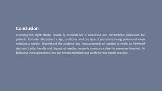 Conclusion
Choosing the right dental needle is essential for a successful and comfortable procedure for
patients. Consider the patient’s age, condition, and the type of procedure being performed when
selecting a needle. Understand the anatomy and measurements of needles to make an informed
decision. Lastly, handle and dispose of needles properly to ensure safety for everyone involved. By
following these guidelines, you can ensure precision and safety in your dental practice.
 