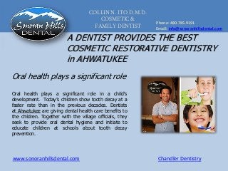 COLLIN N. ITO D.M.D.
COSMETIC &
FAMILY DENTIST
Phone: 480.785.9191
Email: info@sonoranhillsdental.com
www.sonoranhillsdental.com Chandler Dentistry
A DENTIST PROVIDES THE BEST
COSMETIC RESTORATIVE DENTISTRY
in AHWATUKEE
Oral health plays a significant role
Oral health plays a significant role in a child's
development. Today’s children show tooth decay at a
faster rate than in the previous decades. Dentists
at Ahwatukee are giving dental health care benefits to
the children. Together with the village officials, they
seek to provide oral dental hygiene and initiate to
educate children at schools about tooth decay
prevention.
 