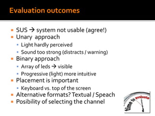 Evaluation outcomes
 SUS  system not usable (agree!)
 Unary approach
 Light hardly perceived
 Sound too strong (distracts / warning)
 Binary approach
 Array of leds  visible
 Progressive (light) more intuitive
 Placement is important
 Keyboard vs. top of the screen
 Alternative formats?Textual / Speach
 Posibility of selecting the channel
 