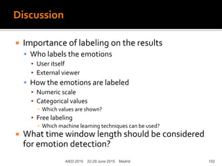 Discussion
AIED 2015 22-29 June 2015 Madrid
 Importance of labeling on the results
 Who labels the emotions
▪ User itself
▪ External viewer
 How the emotions are labeled
▪ Numeric scale
▪ Categorical values
▪ Which values are shown?
▪ Free labeling
▪ Which machine learning techniques can be used?
 What time window length should be considered
for emotion detection?
102
 