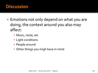 Discussion
AIED 2015 22-29 June 2015 Madrid
 Emotions not only depend on what you are
doing, the context around you also may
affect:
▪ Music, noise, etc
▪ Light conditions
▪ People around
▪ Other things you migh have in mind
103
 