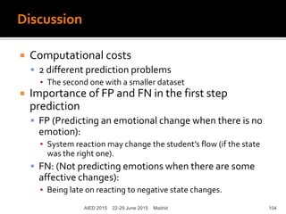 Discussion
 Computational costs
 2 different prediction problems
▪ The second one with a smaller dataset
 Importance of FP and FN in the first step
prediction
 FP (Predicting an emotional change when there is no
emotion):
▪ System reaction may change the student’s flow (if the state
was the right one).
 FN: (Not predicting emotions when there are some
affective changes):
▪ Being late on reacting to negative state changes.
AIED 2015 22-29 June 2015 Madrid 104
 