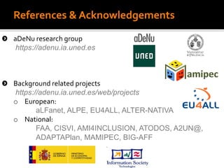 References & Acknowledgements
aDeNu research group
https://adenu.ia.uned.es
Background related projects
https://adenu.ia.uned.es/web/projects
o European:
aLFanet, ALPE, EU4ALL, ALTER-NATIVA
o National:
FAA, CISVI, AMI4INCLUSION, ATODOS, A2UN@,
ADAPTAPlan, MAMIPEC, BIG-AFF
‘
 