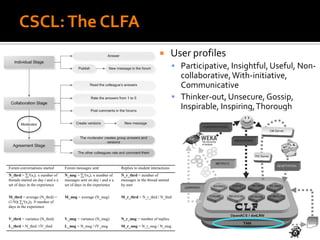 CSCL:The CLFA
 User profiles
 Participative, Insightful, Useful, Non-
collaborative,With-initiative,
Communicative
 Thinker-out, Unsecure, Gossip,
Inspirable, Inspiring,Thorough
Forum conversations started Forum messages sent Replies to student interactions
N_thrd = ∑i
n(xi); x number of
threads started on day i and n a
set of days in the experience
N_msg = ∑i
n(xi); x number of
messages sent on day i and n a
set of days in the experience
N_r_thrd = number of
messages in the thread started
by user
M_thrd = average (N_thrd) =
(1/N)( ∑i
n(xi)); N number of
days in the experience
M_msg = average (N_msg) M_r_thrd = N_r_thrd / N_thrd
V_thrd = variance (N_thrd) V_msg = variance (N_msg) N_r_msg = number of replies
L_thrd = N_thrd /√V_thrd L_msg = N_msg /√V_msg M_r_msg = N_r_msg / N_msg
 