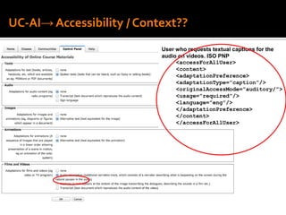 UC-AI→ Accessibility / Context??
User who requests textual captions for the
audio on videos. ISO PNP
<accessForAllUser>
<content>
<adaptationPreference>
<adaptationType=”caption”/>
<originalAccessMode=”auditory/”>
<usage=”required”/>
<language=”eng”/>
</adaptationPreference>
</content>
</accessForAllUser>
 