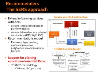 Recommenders
The SERS approach
 Extend e-learning services
with ANS
 actions (read / contribute) on
platform objects
 standard-based service oriented
architecture (IMS,W3C, ISO)
 Recommendations model
 Elements: type, content,
runtime information,
justification, recommendation
features
 Support for eliciting
educational oriented Rec-s
 TORMES methodology
▪ UCD based (ISO 9241-210)
TORMES methodology
Service oriented architecture
 