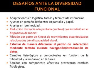 DESAFÍOS ANTE LA DIVERSIDAD
FUNCIONAL
 Adaptaciones en logística, tareas y técnicas de interacción.
 Ajustes en tamaño de fuentes en pantalla y papel.
 Ajustes en luminosidad.
 Reducción distancia a la pantalla (20ctms) que interfirió en el
dispositivo de Kinect.
 Filtrado por parte de Kinect de movimientos estereotipados
relacionados con discapacidad visual.
 Estudiar de manera diferencial el patrón de interacción
mediante teclado durante navegación/introducción de
datos.
 Cambios fisiológicos y conductuales en función de la
dificultad y la limitación en la tarea
 Sonidos con componente afectivos provocaron cambios
fisiológicos.
 