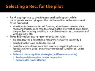 Selecting a Rec. for the pilot
 R2  appropriate to provide personalized support while
participants are carrying out the mathematical self-assessment
tasks proposed.
 situations to be encounter ed: focusing attention on relevant data,
reviewing mistakes and results, analyzing the information provided in
the problem wording, avoiding a lack of motivation as consequence of
wrong results, etc.
 Texts & Emotion-aware recommendation rules
 prepared by the 2 educational researchers involved in activity 2
 adapted to the tasks particular context
 consider lessons learnt compiled in reviews regarding formative
feedback [Shute, 2008] and affective feedback [Girad et al., under
review]
 Different metacognitive strategies (2different moments)
▪ Reading and planning how to solve the problem
▪ Reviewing the results obtained
 