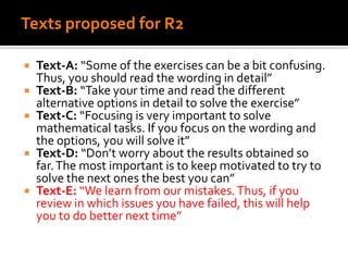 Texts proposed for R2
 Text-A: “Some of the exercises can be a bit confusing.
Thus, you should read the wording in detail”
 Text-B: “Take your time and read the different
alternative options in detail to solve the exercise”
 Text-C: “Focusing is very important to solve
mathematical tasks. If you focus on the wording and
the options, you will solve it”
 Text-D: “Don’t worry about the results obtained so
far.The most important is to keep motivated to try to
solve the next ones the best you can”
 Text-E: “We learn from our mistakes.Thus, if you
review in which issues you have failed, this will help
you to do better next time”
 
