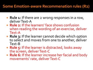 Some Emotion-aware Recommenation rules (R2)
 Rule 1: If there are 2 wrong responses in a row,
deliverText-A
 Rule 2: If the learners’ face shows confusion
when reading the wording of an exercise, deliver
Text-A
 Rule 3: If the learner cannot decide which option
to select and moves from one to another, deliver
Text-B
 Rule 5: If the learner is distracted, looks away
the screen, deliverText-C
 Rule 6: If the learner increase her facial and body
movements’ rate, deliverText-C
 