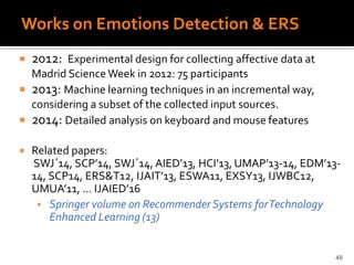 Works on Emotions Detection & ERS
 2012: Experimental design for collecting affective data at
Madrid Science Week in 2012: 75 participants
 2013: Machine learning techniques in an incremental way,
considering a subset of the collected input sources.
 2014: Detailed analysis on keyboard and mouse features
 Related papers:
SWJ´14, SCP’14, SWJ´14, AIED’13, HCI’13, UMAP’13-14, EDM’13-
14, SCP14, ERS&T12, IJAIT’13, ESWA11, EXSY13, IJWBC12,
UMUA’11, … IJAIED’16
 Springer volume on Recommender Systems forTechnology
Enhanced Learning (13)
49
 