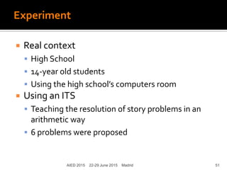 Experiment
 Real context
 High School
 14-year old students
 Using the high school’s computers room
 Using an ITS
 Teaching the resolution of story problems in an
arithmetic way
 6 problems were proposed
AIED 2015 22-29 June 2015 Madrid 51
 