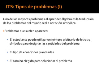 ITS:Tipos de problemas (I)
Uno de los mayores problemas al aprender álgebra es la traducción
de los problemas del mundo real a notación simbólica.
Problemas que suelen aparecer:
 El estudiante puede utilizar un número arbitrario de letras o
símbolos para designar las cantidades del problema
 El tipo de ecuaciones planteadas
 El camino elegido para solucionar el problema
 