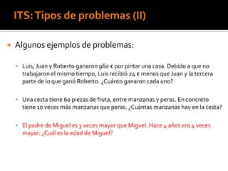ITS:Tipos de problemas (II)
 Algunos ejemplos de problemas:
 Luis, Juan y Roberto ganaron 960 € por pintar una casa. Debido a que no
trabajaron el mismo tiempo, Luis recibió 24 € menos que Juan y la tercera
parte de lo que ganó Roberto. ¿Cuánto ganaron cada uno?
 Una cesta tiene 60 piezas de fruta, entre manzanas y peras. En concreto
tiene 10 veces más manzanas que peras. ¿Cuántas manzanas hay en la cesta?
 El padre de Miguel es 3 veces mayor que Miguel. Hace 4 años era 4 veces
mayor. ¿Cuál es la edad de Miguel?
 
