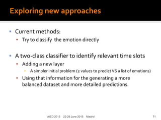 Exploring new approaches
 Current methods:
▪ Try to classify the emotion directly
 A two-class classifier to identify relevant time slots
▪ Adding a new layer
▪ A simpler initial problem (2 values to predictVS a list of emotions)
▪ Using that information for the generating a more
balanced dataset and more detailed predictions.
AIED 2015 22-29 June 2015 Madrid 71
 