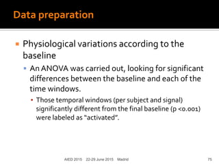 Data preparation
 Physiological variations according to the
baseline
 An ANOVA was carried out, looking for significant
differences between the baseline and each of the
time windows.
▪ Those temporal windows (per subject and signal)
significantly different from the final baseline (p <0.001)
were labeled as “activated”.
AIED 2015 22-29 June 2015 Madrid 75
 