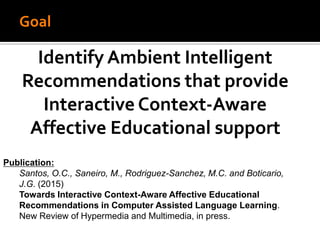 Goal
Identify Ambient Intelligent
Recommendations that provide
Interactive Context-Aware
Affective Educational support
Publication:
Santos, O.C., Saneiro, M., Rodriguez-Sanchez, M.C. and Boticario,
J.G. (2015)
Towards Interactive Context-Aware Affective Educational
Recommendations in Computer Assisted Language Learning.
New Review of Hypermedia and Multimedia, in press.
 