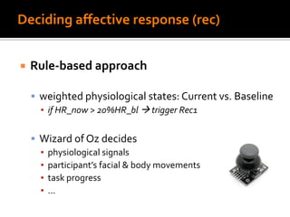 Deciding affective response (rec)
 Rule-based approach
 weighted physiological states: Current vs. Baseline
▪ if HR_now > 20%HR_bl  trigger Rec1
 Wizard of Oz decides
▪ physiological signals
▪ participant’s facial & body movements
▪ task progress
▪ …
 