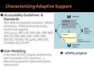 Accessibility Guidelines &
Standards
W3CWeb Accessibility Initiative: WCAG
(contents), ATAG (authoring tools),
UAAG (user agents)
ISO 24751, IMS-LIP, IMS-AfA, IMS-MD,
IMS-CP, IMS-MD, IEEE-LOM, IMS-
RDCEO, ISO/IECTR 24763, IMS-QTI,
SCORM,W3C CC/PP
User Modeling
Individual & CSCL (needs, preferences,
learning styles, CSCL features...)
Monitoring dynamic information from
interactions
aDeNu projects
 