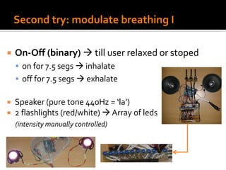 Second try: modulate breathing I
 On-Off (binary)  till user relaxed or stoped
 on for 7.5 segs  inhalate
 off for 7.5 segs  exhalate
 Speaker (pure tone 440Hz = ‘la’)
 2 flashlights (red/white)  Array of leds
(intensity manually controlled)
 