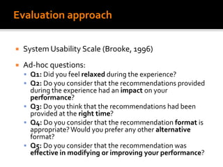 Evaluation approach
 System Usability Scale (Brooke, 1996)
 Ad-hoc questions:
 Q1: Did you feel relaxed during the experience?
 Q2: Do you consider that the recommendations provided
during the experience had an impact on your
performance?
 Q3: Do you think that the recommendations had been
provided at the right time?
 Q4: Do you consider that the recommendation format is
appropriate?Would you prefer any other alternative
format?
 Q5: Do you consider that the recommendation was
effective in modifying or improving your performance?
 