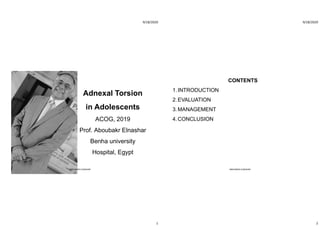 9/18/2020
1
Adnexal Torsion
in Adolescents
ACOG, 2019
Prof. Aboubakr Elnashar
Benha university
Hospital, Egypt
ABOUBAKR ELNASHAR
9/18/2020
2
CONTENTS
1.INTRODUCTION
2.EVALUATION
3.MANAGEMENT
4.CONCLUSION
ABOUBAKR ELNASHAR
 