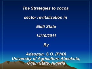 The Strategies to cocoa  sector revitalization in  Ekiti State 14/10/2011 By Adeogun, S.O. (PhD) University of Agriculture Abeokuta, Ogun State, Nigeria   