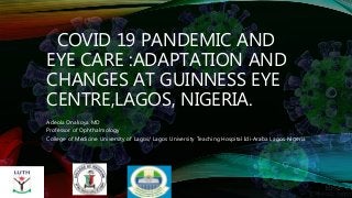 COVID 19 PANDEMIC AND
EYE CARE :ADAPTATION AND
CHANGES AT GUINNESS EYE
CENTRE,LAGOS, NIGERIA.
Adeola Onakoya MD
Professor of Ophthalmology
College of Medicine University of Lagos/ Lagos University Teaching Hospital Idi-Araba Lagos Nigeria
 