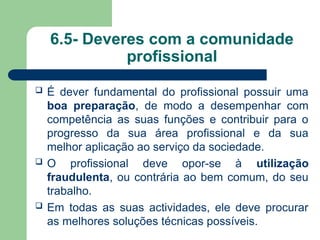 6.5- Deveres com a comunidade
profissional
 É dever fundamental do profissional possuir uma
boa preparação, de modo a desempenhar com
competência as suas funções e contribuir para o
progresso da sua área profissional e da sua
melhor aplicação ao serviço da sociedade.
 O profissional deve opor-se à utilização
fraudulenta, ou contrária ao bem comum, do seu
trabalho.
 Em todas as suas actividades, ele deve procurar
as melhores soluções técnicas possíveis.
 